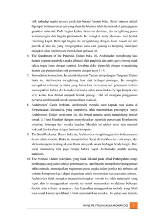 titik terhadap segala sesuatu jatuh dan berasal bentuk bola.. Salah satunya adalah
dipimpin bertanya-tanya apa yang akan dia lakukan telah dia memukul pada gagasan
gravitasi universal. Pada bagian kedua, benar-tur de-force, dia menghitung posisi
keseimbangan dari bagian paraboloids. Ini mungkin suatu idealisasi dari bentuk
‘lambung kapal. Beberapa bagian itu mengambang dengan dasar bawah air dan
puncak di atas air, yang mengingatkan pada cara gunung es terapung, meskipun
mungkin tidak Archimedes memikirkan aplikasi ini.
6. The Quadrature of the Parabola. Dalam buku ini, Archimedes menghitung luas
daerah segmen parabola (angka dibatasi oleh parabola dan garis garis potong tidak
selalu tegak lurus dengan sumbu). Jawaban akhir diperoleh dengan triangulating
daerah dan penjumlahan seri geometris dengan rasio 1 / 4.
7. Stomachion Stomachion. Ini adalah teka-teki Yunani mirip dengan Tangram. Dalam
buku ini, Archimedes menghitung luas dari berbagai potongan. Ini mungkin
merupakan referensi pertama yang harus kita permainan ini. penemuan terbaru
menunjukkan bahwa Archimedes berusaha untuk menentukan berapa banyak cara
strip kertas bisa dirakit menjadi bentuk persegi.. Hal ini mungkin penggunaan
pertama kombinatorik untuk memecahkan masalah.
8. Archimedes’ Cattle Problem. Archimedes menulis surat kepada para ulama di
Perpustakaan Alexandria, yang tampaknya telah meremehkan pentingnya ‘karya
Archimedes. Dalam surat-surat ini, dia berani mereka untuk menghitung jumlah
ternak di Herd Matahari dengan menyelesaikan sejumlah persamaan Diophantine
simultan, beberapa dari mereka kuadrat. Masalah ini adalah salah satu masalah
terkenal diselesaikan dengan bantuan komputer.
9. The Sand Reckoner. Dalam buku ini, Archimedes menghitung jumlah butir pas pasir
dalam alam semesta. Buku ini menyebutkan ‘teori Aristarkhus dari tata surya, ideide kontemporer tentang ukuran Bumi dan jarak antara berbagai benda langit.. Dari
surat inroductory kita juga belajar bahwa ‘ayah Archimedes adalah seorang
astronom.
10. The Method. Dalam pekerjaan, yang tidak dikenal pada Abad Pertengahan, tetapi
pentingnya yang sadar setelah penemuannya, Archimedes mempelopori penggunaan
infinitesimals, menunjukkan bagaimana putus angka dalam jumlah tak terbatas tak
terbatas komponen kecil dapat digunakan untuk menentukan nya area atau volume..
Archimedes tidak mungkin mempertimbangkan metode ini tidak matematis yang
tepat, dan ia menggunakan metode ini untuk menemukan setidaknya beberapa
daerah atau volume ia mencari, dan kemudian menggunakan metode yang lebih
tradisional karena kelelahan? Untuk membuktikan mereka.. Ini pekerjaan tertentu

IMPLEMENTASI HUKUM ARCHIMEDES

7

 
