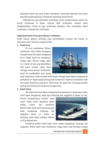 ditemukan dalam apa yang disebut Palimpsest Archimedes.Beberapa detil dapat
ditemukan pada bagaimana Archimedes digunakan infinitesimals.
Beberapa hal yang dinamakan Archimedes untuk menghormatinya antara lain
kawah

Archimedes

di

Bulan,

Asteroid

3600

Archimedes,

dinamai

untuk

menghormatinya. Selain itu juga Archimedes komputer, Ubin Archimedes, Spiral
Archimedes, Trammal dari Archimedes.
Implementasi dan Penerapan Hukum Archimedes
Sudah banyak aplikasi teknologi yang memanfaatkan rumusan dari hukum ini
diantaranya akan diuraikan sebagai berikut:
1. Kapal Laut
Di awal pembahasan Hukum
Archimedes telah sedikit disinggung
mengapa kapal laut dapat mengapung
di air. Badan kapal laut mempunyai
rongga udara. Karena rongga udara
ini, volume air laut yang dipindahkan
oleh kapal tersebut cukup besar
sehingga sesuai prinsip Archimedes,
kapal laut mendapatkan gaya apung
yang cukup besar untuk menahan bobot kapal sehingga kapal dapat mengapung di
permukaan air. Kapal sangat penting untuk transportasi. Indonesia merupakan salah
satu negara kepulauan yang besar. Oleh karena itu, kapal laut memegang peranan
penting akan kelancaran transportasi di negara kita.
2. Kapal Selam
Jika kapal laut hanya dapat mengapung di permukaan air, maka kapal selam,
selain dapat mengapung, dapat juga melayang dan tenggelam di dalam air laut.
Karena kemampuannya tersebut, kapal
selam sangat cocok digunakan dalam
bidang

militer

dan

penelitian.

Bentuk badan kapal selam dirancang agar
dapat

mengapung,

tenggelam

dalam

melayang,
air.

Selain

dan
itu,

dirancang untuk dapat menahan tekanan
air di kedalaman laut.
Perhatikan gambar ketika kapal selam sedang mengapung, melayang, dan
tenggelam! Badan kapal selam mempunyai rongga udara yang berfungsi sebagai
IMPLEMENTASI HUKUM ARCHIMEDES

8

 
