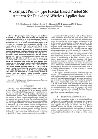 A Compact Peano-Type Fractal Based Printed Slot
Antenna for Dual-band Wireless Applications
S. F. Abdulkarim, A. J. Salim, J. K. Ali, A. I. Hammoodi, M. T. Yassen, and M. R. Hassan
Microwave Research Group, Department of Electrical Engineering,
University of Technology, Iraq
Abstract—This paper presents the design of a new Co-Planar
Waveguide (CPW) fed dual band printed slot antenna with
enhanced bandwidths for use in wireless applications. The fractal
based slot structure of the proposed antenna is in the form of
Peano fractal curve of the second iteration as being applied to the
two sides of a rectangular slot. The proposed antenna is to be
etched using a substrate with relative permittivity of 4.4 and
thickness of 1.6 mm. The resulting antenna has overall
dimensions of 36 mm × 45 mm which is suitable for mobile
terminal applications. Modeling and performance evaluation of
the proposed antenna have been carried out using the CST
Microwave Studio. Simulation results shows that the proposed
antenna offers dual –10 dB impedance bandwidths of more than
1.2 GHz and 1.4 GHz for the lower and the upper bands
respectively with corresponding average gains of about 2.5 dBi
and 4 dBi throughout these bands. The first resonant band,
centered at 2.50 GHz, extends from 1.91 to 3.11 GHz. This band
covers the 2.4 GHz WLAN band (2.4–2.483 GHz) and the 2.5
GHz mobile WiMAX operating band (2.5–2.7 GHz), while the
second resonant band, centered at 5.20 GHz; extends from 4.51
to 5.91 GHz. This band covers the U-NII mid-band (5.47–5.725
GHz) and U-NII high-band (5.725 –5.875 GHz). Besides the
compact size, the antenna offers reasonable radiation
characteristics with omnidirectional radiation patterns in the two
bands.
Keywords—fractal geometry; slot antenna; dual-band antenna;
printed antenna; Peano fractal curve
I. INTRODUCTION
Recently, many communication services, such as PCS,
WiBro, WiMAX, and wireless LAN, has became available
below 6 GHz and multiple frequencies have been allocated for
the development of high-speed mobile information and
communication systems. These developments have triggered
the research to design compact and multiband antennas that
can transmit and receive of more than one frequency signal
[1]. Microstrip and printed antennas are promising candidates
for this design due to their low profile, low-weight, and ease
of fabrication [2]. In this respect, various fractal geometries
have found their way to be used in the antenna design to
produce compact and multiband antennas benefiting from their
unique properties; space filling and self similarity
respectively. On the other hand, slot structures are widely used
in the design of printed antennas with enhanced bandwidths.
Conventional fractal geometries such as Koch, Cantor,
Hilbert, Sierpinski, Minkowski and other fractal curves have
been successfully used to produce dual-band and multiband
printed slot antennas for various wireless applications [3-16].
In this context, the applications of fractal geometries in the
design of slot printed antennas can be classified into two
categories. In the first category, direct application of fractal
geometries has been adopted [3-11]. In such a case, the fractal
geometries constitute the whole antenna slot structures. The
multiband behavior of such antennas has been extracted
almost directly without the need of any tuning elements or slot
shape modification. However, in the second category, the slot
structure is combination of Euclidian structures, such as
triangle, square, rectangle and other polygons, and fractal
geometries superimposed on these structures, where each line
segment is replaced by fractal curve with certain iteration level
[12-17]. In this case, the multiband behavior has been reached
in different way. These include the addition of tuning stubs to
the feed line and modification of the slot structures by rotating
it around the antenna axis.
In this paper, a printed slot antenna with Peano-type slot
structure, has been presented as a candidate for use in dual-
band wireless applications. The slot structure of the proposed
antenna is essentially rectangular with two of its non-adjacent
side are modified in the form of Peano-type fractal geometry
of the second iteration. The antenna has been fed with a 50 Ω
CPW line etched on the same ground plane. The dual band
behavior of the proposed antenna has been reached by adding
two symmetrical tuning stubs to the slot structure. This results
in an antenna response with enhanced dual-band behavior
covering a wide variety of wireless communication
applications below 6 GHz frequency range.
II. THE PROPOSED ANTENNA STRUCTURE
In this paper, a modified version of the conventional Peano
fractal curve is proposed to modify a rectangular slot structure.
This Peano-type fractal geometry, as depicted in Fig. 1, has
been suggested to design an internal dual-band printed
monopole antenna for WLAN USB dongle [18]. In this
structure, the conventional Peano pre-fractal curve generator
has been stretched by a factor of 0.5 in only one dimension, so
the resulting fractal structure will no longer be with a square
outline.
2013 IEEE International RF and Microwave Conference (RFM2013), December 09-11, 2013 - Penang, Malaysia
978-1-4799-2214-7/13/$31.00 ©2013 IEEE 329
 