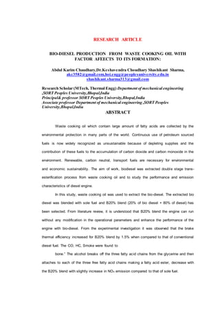 RESEARCH ARTICLE
BIO-DIESEL PRODUCTION FROM WASTE COOKING OIL WITH
FACTOR AFEECTS TO ITS FORMATION:
Abdul Karim Chaudhary,Dr.Keshavendra Choudhary Shashikant Sharma,
akc3582@gmail.com,hoi.engg@peoplesuniversity.edu.in
shashikant.sharma313@gmail.com
Research Scholar (MTech, Thermal Engg) Department of mechanical engineering
,SORT Peoples University,Bhopal,India
Principal& professor SORT Peoples University,Bhopal,India
Associate professor Department of mechanical engineering ,SORT Peoples
University,Bhopal,India
ABSTRACT
Waste cooking oil which contain large amount of fatty acids are collected by the
environmental protection in many parts of the world. Continuous use of petroleum sourced
fuels is now widely recognized as unsustainable because of depleting supplies and the
contribution of these fuels to the accumulation of carbon dioxide and carbon monoxide in the
environment. Renewable, carbon neutral, transport fuels are necessary for environmental
and economic sustainability. The aim of work, biodiesel was extracted double stage trans-
esterification process from waste cooking oil and to study the performance and emission
characteristics of diesel engine.
In this study, waste cooking oil was used to extract the bio-diesel. The extracted bio
diesel was blended with sole fuel and B20% blend (20% of bio diesel + 80% of diesel) has
been selected. From literature review, it is understood that B20% blend the engine can run
without any modification in the operational parameters and enhance the performance of the
engine with bio-diesel. From the experimental investigation it was observed that the brake
thermal efficiency increased for B20% blend by 1.5% when compared to that of conventional
diesel fuel. The CO, HC, Smoke were found to
bone.” The alcohol breaks off the three fatty acid chains from the glycerine and then
attaches to each of the three free fatty acid chains making a fatty acid ester, decrease with
the B20% blend with slightly increase in NOx emission compared to that of sole fuel.
 