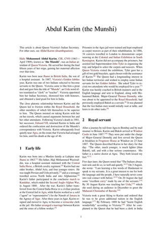 Abdul Karim (the Munshi)
This article is about Queen Victoria’s Indian Secretary.
For other uses, see Abdul Karim (disambiguation).
Haﬁz Mohammed Abdul Karim, CIE, CVO (1863 –
April 1909), known as "the Munshi", was an Indian at-
tendant of Queen Victoria. He served her during the ﬁnal
ﬁfteen years of her reign, gaining her maternal aﬀection
over that time.
Karim was born near Jhansi in British India, the son of
a hospital assistant. In 1887, Victoria’s Golden Jubilee
year, Karim was one of two Indians selected to become
servants to the Queen. Victoria came to like him a great
deal and gave him the title of "Munshi", an Urdu word of-
ten translated as “clerk” or “teacher”. Victoria appointed
him her Indian Secretary, showered him with honours,
and obtained a land grant for him in India.
The close platonic relationship between Karim and the
Queen led to friction within the Royal Household, the
other members of which felt themselves to be superior
to him. The Queen insisted on taking Karim with her
on her travels, which caused arguments between her and
her other attendants. Following Victoria’s death in 1901,
her successor, Edward VII, returned Karim to India and
ordered the conﬁscation and destruction of the Munshi’s
correspondence with Victoria. Karim subsequently lived
quietly near Agra, on the estate that Victoria had arranged
for him, until his death at the age of 46.
1 Early life
Karim was born into a Muslim family at Lalitpur near
Jhansi in 1863.[1]
His father, Haji Mohammed Wazirud-
din, was a hospital assistant stationed with the Central
India Horse, a British cavalry regiment.[2]
Karim had one
older brother, Abdul Aziz, and four younger sisters. He
was taught Persian and Urdu privately,[3]
and as a teenager
travelled across North India and into Afghanistan.[4]
Karim’s father participated in the conclusive march to
Kandahar, which ended the Second Anglo-Afghan War,
in August 1880. After the war, Karim’s father trans-
ferred from the Central India Horse to a civilian position
at the Central Jail in Agra, while Karim worked as a vakil
(“agent” or “representative”) for the Nawab of Jawara in
the Agency of Agar. After three years in Agar, Karim re-
signed and moved to Agra, to become a vernacular clerk
at the jail. His father arranged a marriage between Karim
and the sister of a fellow worker.[5]
Prisoners in the Agra jail were trained and kept employed
as carpet weavers as part of their rehabilitation. In 1886,
34 convicts travelled to London to demonstrate carpet
weaving at the Colonial and Indian Exhibition in South
Kensington. Karim did not accompany the prisoners, but
assisted Jail Superintendent John Tyler in organising the
trip, and helped to select the carpets and weavers. When
Queen Victoria visited the exhibition, Tyler gave her a
gift of two gold bracelets, again chosen with the assistance
of Karim.[6]
The Queen had a longstanding interest in
her Indian territories and wished to employ some Indian
servants for her Golden Jubilee. She asked Tyler to re-
cruit two attendants who would be employed for a year.[7]
Karim was hastily coached in British manners and in the
English language and sent to England, along with Mo-
hammed Buksh. Major-General Thomas Dennehy, who
was about to be appointed to the Royal Household, had
previously employed Buksh as a servant.[8]
It was planned
that the two Indian men would initially wait at table, and
learn to do other tasks.[9]
2 Royal servant
After a journey by rail from Agra to Bombay and by mail
steamer to Britain, Karim and Buksh arrived at Windsor
Castle in June 1887.[10]
They were put under the charge
of Major-General Dennehy and ﬁrst served the Queen
at breakfast in Frogmore House at Windsor on 23 June
1887. The Queen described Karim in her diary for that
day: “The other, much younger, is much lighter [than
Buksh], tall, and with a ﬁne serious countenance. His
father is a native doctor at Agra. They both kissed my
feet.”[11]
Five days later, the Queen noted that “The Indians always
wait now and do so, so well and quietly.”[12]
On 3 August,
she wrote: “I am learning a few words of Hindustani to
speak to my servants. It is a great interest to me for both
the language and the people, I have naturally never come
into real contact with before.”[13]
On 20 August she had
some “excellent curry" made by one of the servants.[14]
By 30 August Karim was teaching her Urdu,[15]
which
she used during an audience in December to greet the
Maharani Chimnabai of Baroda.[16]
Victoria took a great liking to Karim and ordered that
he was to be given additional tuition in the English
language.[17]
By February 1888 he had “learnt English
wonderfully” according to Victoria.[18]
After he com-
plained to the Queen that he had been a clerk in India
1
 