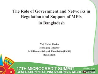 The Role of Government and Networks in 
17TH MICROCREDIT SUMMIT 
#17MCSum 
GENERATION NEXT: INNOVATIONS IN MICROFINANCE 
mit 
Regulation and Support of MFIs 
in Bangladesh 
Md. Abdul Karim 
Managing Director 
Palli Karma-Sahayak Foundation(PKSF) 
Bangladesh 
 