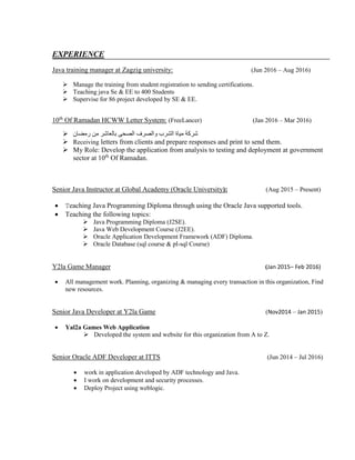 EXPERIENCE
Java training manager at Zagzig university: (Jun 2016 – Aug 2016)
 Manage the training from student registration to sending certifications.
 Teaching java Se & EE to 400 Students
 Supervise for 86 project developed by SE & EE.
10th
Of Ramadan HCWW Letter System: (FreeLancer) (Jan 2016 – Mar 2016)
 ‫رمضان‬ ‫من‬ ‫بالعاشر‬ ‫الصحى‬ ‫والصرف‬ ‫الشرب‬ ‫مياة‬ ‫شركة‬
 Receiving letters from clients and prepare responses and print to send them.
 My Role: Develop the application from analysis to testing and deployment at government
sector at 10th
Of Ramadan.
Senior Java Instructor at Global Academy (Oracle University): (Aug 2015 – Present)
 Teaching Java Programming Diploma through using the Oracle Java supported tools.
 Teaching the following topics:
 Java Programming Diploma (J2SE).
 Java Web Development Course (J2EE).
 Oracle Application Development Framework (ADF) Diploma.
 Oracle Database (sql course & pl-sql Course)
Y2la Game Manager (Jan 2015– Feb 2016)
 All management work. Planning, organizing & managing every transaction in this organization, Find
new resources.
Senior Java Developer at Y2la Game (Nov2014 – Jan 2015)
 Yal2a Games Web Application
 Developed the system and website for this organization from A to Z.
Senior Oracle ADF Developer at ITTS (Jun 2014 – Jul 2016)
 work in application developed by ADF technology and Java.
 I work on development and security processes.
 Deploy Project using weblogic.
 
