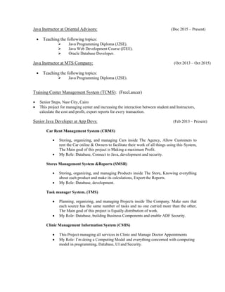 Java Instructor at Oriental Advisors: (Dec 2015 – Present)
 Teaching the following topics:
 Java Programming Diploma (J2SE).
 Java Web Development Course (J2EE).
 Oracle Database Developer.
Java Instructor at MTS Company: (Oct 2013 – Oct 2015)
 Teaching the following topics:
 Java Programming Diploma (J2SE).
Training Center Management System (TCMS): (FreeLancer)
 Senior Steps, Nasr City, Cairo
 This project for managing center and increasing the interaction between student and Instructors,
calculate the cost and profit, export reports for every transaction.
Senior Java Developer at App Devs: (Feb 2013 – Present)
Car Rent Management System (CRMS)
 Storing, organizing, and managing Cars inside The Agency, Allow Customers to
rent the Car online & Owners to facilitate their work of all things using this System,
The Main goal of this project is Making a maximum Profit.
 My Role: Database, Connect to Java, development and security.
Stores Management System &Reports (SMSR)
 Storing, organizing, and managing Products inside The Store, Knowing everything
about each product and make its calculations, Export the Reports.
 My Role: Database, development.
Task manager System. (TMS)
 Planning, organizing, and managing Projects inside The Company, Make sure that
each source has the same number of tasks and no one carried more than the other,
The Main goal of this project is Equally distribution of work.
 My Role: Database, building Business Components and enable ADF Security.
Clinic Management Information System (CMIS)
 This Project managing all services in Clinic and Manage Doctor Appointments
 My Role: I’m doing a Computing Model and everything concerned with computing
model in programming, Database, UI and Security.
 
