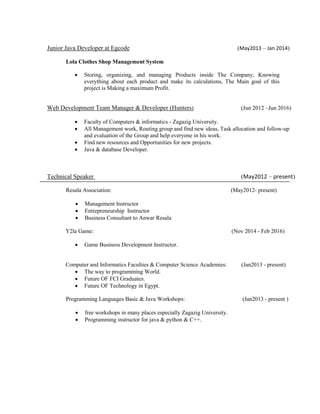 Junior Java Developer at Egcode (May2013 – Jan 2014)
Lola Clothes Shop Management System
 Storing, organizing, and managing Products inside The Company, Knowing
everything about each product and make its calculations, The Main goal of this
project is Making a maximum Profit.
Web Development Team Manager & Developer (Hunters) (Jun 2012 –Jun 2016)
 Faculty of Computers & informatics - Zagazig University.
 All Management work, Routing group and find new ideas, Task allocation and follow-up
and evaluation of the Group and help everyone in his work.
 Find new resources and Opportunities for new projects.
 Java & database Developer.
Technical Speaker (May2012 – present)
Resala Association: (May2012- present)
 Management Instructor
 Entrepreneurship Instructor
 Business Consultant to Anwar Resala
Y2la Game: (Nov 2014 - Feb 2016)
 Game Business Development Instructor.
Computer and Informatics Faculties & Computer Science Academies: (Jan2013 - present)
 The way to programming World.
 Future OF FCI Graduates.
 Future OF Technology in Egypt.
Programming Languages Basic & Java Workshops: (Jan2013 - present )
 free workshops in many places especially Zagazig University.
 Programming instructor for java & python & C++.
 