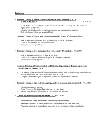 Trainning

Summer Training on Network Administration & Cloud Computing at ITTS
[Cairo ,6th
October ] ( JUL 2015)
 Check the first and second layers of the customer's networks according to the OSI model for
improvement his network.
 Using the latest technologies to implement, control and maintain these networks.
 Deal with Google Cloud and Amazon Cloud.

Summer Training on Oracle ADF Development at ITTS [Cairo ,6th
October ] ( Jun2015)
 work in application developed by ADF technology & Java & Oracle DB.
 I work on development and security processes.
 Deploy Project using weblogic .

Summer Training on Web Development at ITTS [Cairo ,6th
October ] ( May2014)
 work in application developed by Java & MY SQL.
 I work on development &handling Requests & DB coding processes.
 Deploy Project using Appache .
 Summer Training on Communications and Networks Engineering at Telecom Egypt (TE)[
Zagazig , Sharkia ](August 2015)
 The training period was intensified on Business networking and clarify what they are and explain
how the connections and cables between the parts of Egypt
 Using the latest technologies to implement, control and maintain these networks.

Summer Training on Spss Software[zagazig, faculty of computers and informatics] ( JUL 2013)
 Using to store data as data entry.
 Doing Process on this data and export reports in excel sheet.
 Making some Statistic Calculations on Data through this software.
 Career Development Training at US EMBASSY (JUL 2013)
 Summarizes the career development information you have clarified.
 Supplies a framework for career development conversations with your supervisor
 Provides a roadmap for you and your supervisor to use to create development activities.
 