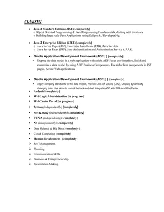 COURSES
 Java 2 Standard Edition (J2SE) [completely]
o Object Oriented Programming & Java Programming Fundamentals, dealing with databases
o Building large scale Java Applications using Eclipse & JDeveloper10g.
 Java 2 Enterprise Edition (J2EE) [completely]
o Java Server Pages (JSP), Enterprise Java Beans (EJB), Java Servlets.
o Java Server Faces (JSF), Java Authentication and Authorization Service (JAAS).
 Oracle Application Development Framework (ADF | ) [completely]
 Expose the data model in a web application with a rich ADF Faces user interface, Build and
customize a data model by using ADF Business Components, Use rich client components in JSF
pages, Secure Web applications
 Oracle Application Development Framework (ADF || ) [completely]
 Apply company standards to the data model, Provide Lists of Values (LOV), Display dynamically
changing data, Use skins to control the look-and-feel, Integrate ADF with SOA and WebCenter.
 Android[completely]
 WebLogic Administration [in progress]
 WebCenter Portal [in progress]
 Python (independently) [completely]
 Perl & Ruby (independently) [completely]
 CCNA (independently) [completely]
 N+ (independently) [completely]
 Data Science & Big Data [completely]
 Cloud Computing [completely]
 Human Development [completely]
 Self-Management.
 Planning.
 Communication Skills.
 Business & Entrepreneurship.
 Presentation Making.
 