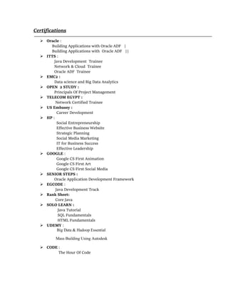 Certifications
 Oracle :
Building Applications with Oracle ADF |
Building Applications with Oracle ADF ||
 ITTS :
Java Development Trainee
Network & Cloud Trainee
Oracle ADF Trainee
 EMC2 :
Data science and Big Data Analytics
 OPEN 2 STUDY :
Principals Of Project Management
 TELECOM EGYPT :
Network Certified Trainee
 US Embassy :
Career Development
 HP :
Social Entrepreneurship
Effective Business Website
Strategic Planning
Social Media Marketing
IT for Business Success
Effective Leadership
 GOOGLE :
Google CS First Animation
Google CS First Art
Google CS First Social Media
 SENIOR STEPS :
Oracle Application Development Framework
 EGCODE :
Java Development Track
 Rank Sheet:
Core Java
 SOLO LEARN :
Java Tutorial
SQL Fundamentals
HTML Fundamentals
 UDEMY :
Big Data & Hadoop Essential
Mass Building Using Autodesk
 CODE :
The Hour Of Code
 