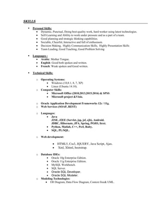 SKILLS
 Personal Skills:
 Dynamic, Punctual, Doing best-quality work, hard worker using latest technologies.
 Self-Learning and Ability to work under pressure and as a part of a team.
 Good planning and strategic thinking capabilities.
 Sociable, Cheerful, Interactive and full of enthusiasm.
 Decision Making, Highly Communication Skills, Highly Presentation Skills
 Team Leading, Good Teaching, Good Problem Solving
 Languages :
 Arabic: Mother Tongue.
 English: Good both spoken and written.
 French: Weak spoken and Good written.
 Technical Skills:
o Operating Systems:
 Windows (10,8.1, 8, 7, XP)
 Linux (Ubuntu 14.10).
o Computer Skills:
 Microsoft Office (2010,2013,2015.2016) & SPSS
 Microsoft project &Visio.
o Oracle Application Development Frameworks 12c / 11g.
o Web Services (SOAP, REST)
o Languages:
 Java
J2SE, J2EE (Servlet, jsp, jsf, ejb), Android.
JDBC, Hibernate, JPA, Spring, POJO, Itext.
 Python, Matlab, C++, Perl, Ruby.
 SQL, PL/SQL.
o Web development:
 HTML5, Css3, JQUERY, Java Script, Ajax.
 Xml, Xhtml, bootstrap.
o Database IDEs:
 Oracle 10g Enterprise Edition.
 Oracle 11g Enterprise Edition.
 MySQL Workbench.
 SQL Server.
 Oracle SQL Developer.
 Oracle SQL Modeler.
o Modeling Technologies:
 ER Diagram, Data Flow Diagram, Context free& UML.
 