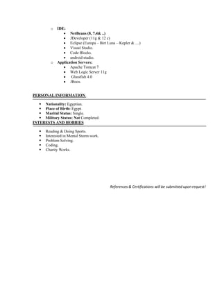 o IDE:
 NetBeans (8, 7.4& ..)
 JDeveloper (11g & 12 c)
 Eclipse (Europa – Birt Luna – Kepler & ....)
 Visual Studio.
 Code Blocks.
 android studio.
o Application Servers:
 Apache Tomcat 7
 Web Logic Server 11g
 Glassfish 4.0
 JBoos.
PERSONAL INFORMATION
 Nationality: Egyptian.
 Place of Birth: Egypt.
 Marital Status: Single.
 Military Status: Not Completed.
INTERESTS AND HOBBIES
 Reading & Doing Sports.
 Interested in Mental Storm work.
 Problem Solving.
 Coding.
 Charity Works.
References & Certifications will be submitted upon request!
 