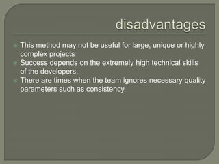 disadvantagesThis method may not be useful for large, unique or highly complex projects Success depends on the extremely high technical skills of the developers. There are times when the team ignores necessary quality parameters such as consistency,