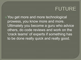 FUTUREYou get more and more technological prowess, you know more and more. Ultimately you become a guru who advice others, do code reviews and work on the 'crack teams' of experts if something has to be done really quick and really good.