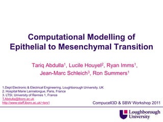Computational Modelling of Epithelial to Mesenchymal Transition Tariq Abdulla1, Lucile Houyel2, Ryan Imms1,  Jean-Marc Schleich3, Ron Summers1 1.Dept Electronic & Electrical Engineering, Loughborough University, UK 2. Hospital Marie Lannelongue, Paris, France 3. LTSI, University of Rennes 1, France T.Abdulla@lboro.ac.uk http://www-staff.lboro.ac.uk/~lsrs1 Compucell3D & SBW Workshop 2011 