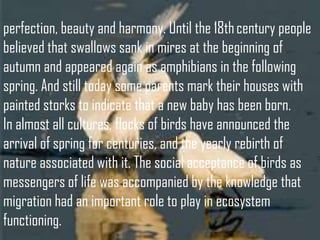 perfection, beauty and harmony. Until the 18th century people
believed that swallows sank in mires at the beginning of
autumn and appeared again as amphibians in the following
spring. And still today some parents mark their houses with
painted storks to indicate that a new baby has been born.
In almost all cultures, flocks of birds have announced the
arrival of spring for centuries, and the yearly rebirth of
nature associated with it. The social acceptance of birds as
messengers of life was accompanied by the knowledge that
migration had an important role to play in ecosystem
functioning.

 