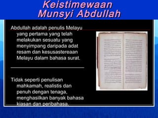 Keistimewaan  Munsyi Abdullah Abdullah adalah penulis Melayu yang pertama yang telah melakukan sesuatu yang menyimpang daripada adat resam dan kesusastereaan Melayu dalam bahasa surat. __________________________ Tidak seperti penulisan mahkamah, realistis dan penuh dengan tenaga, menghasilkan banyak bahasa kiasan dan peribahasa. 