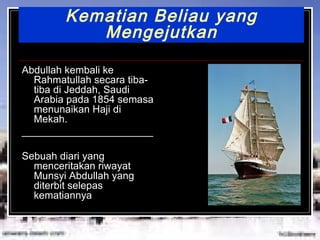 Kematian Beliau yang Mengejutkan Abdullah kembali ke Rahmatullah secara tiba-tiba di Jeddah, Saudi Arabia pada 1854 semasa menunaikan Haji di Mekah. _______________________ Sebuah diari yang menceritakan riwayat Munsyi Abdullah yang diterbit selepas kematiannya . 