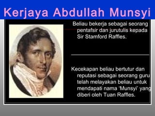 Kerjaya Abdullah Munsyi Beliau bekerja sebagai seorang pentafsir dan jurutulis kepada Sir Stamford Raffles. __________________________ Kecekapan beliau bertutur dan reputasi sebagai seorang guru telah melayakan beliau untuk mendapati nama ‘Munsyi’ yang diberi oleh Tuan Raffles. 