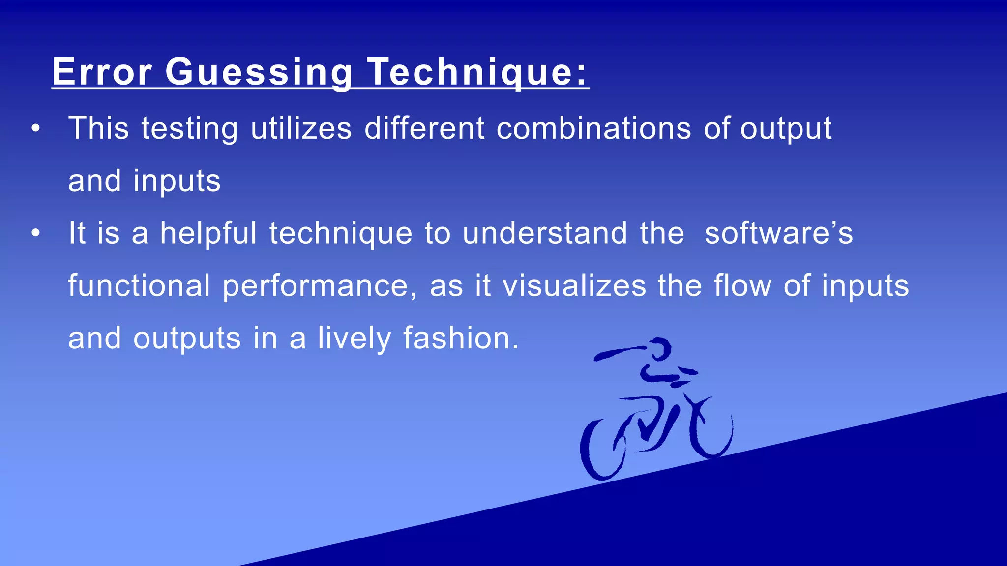 Error Guessing Technique:
• This testing utilizes different combinations of output
and inputs
• It is a helpful technique to understand the software’s
functional performance, as it visualizes the flow of inputs
and outputs in a lively fashion.
 