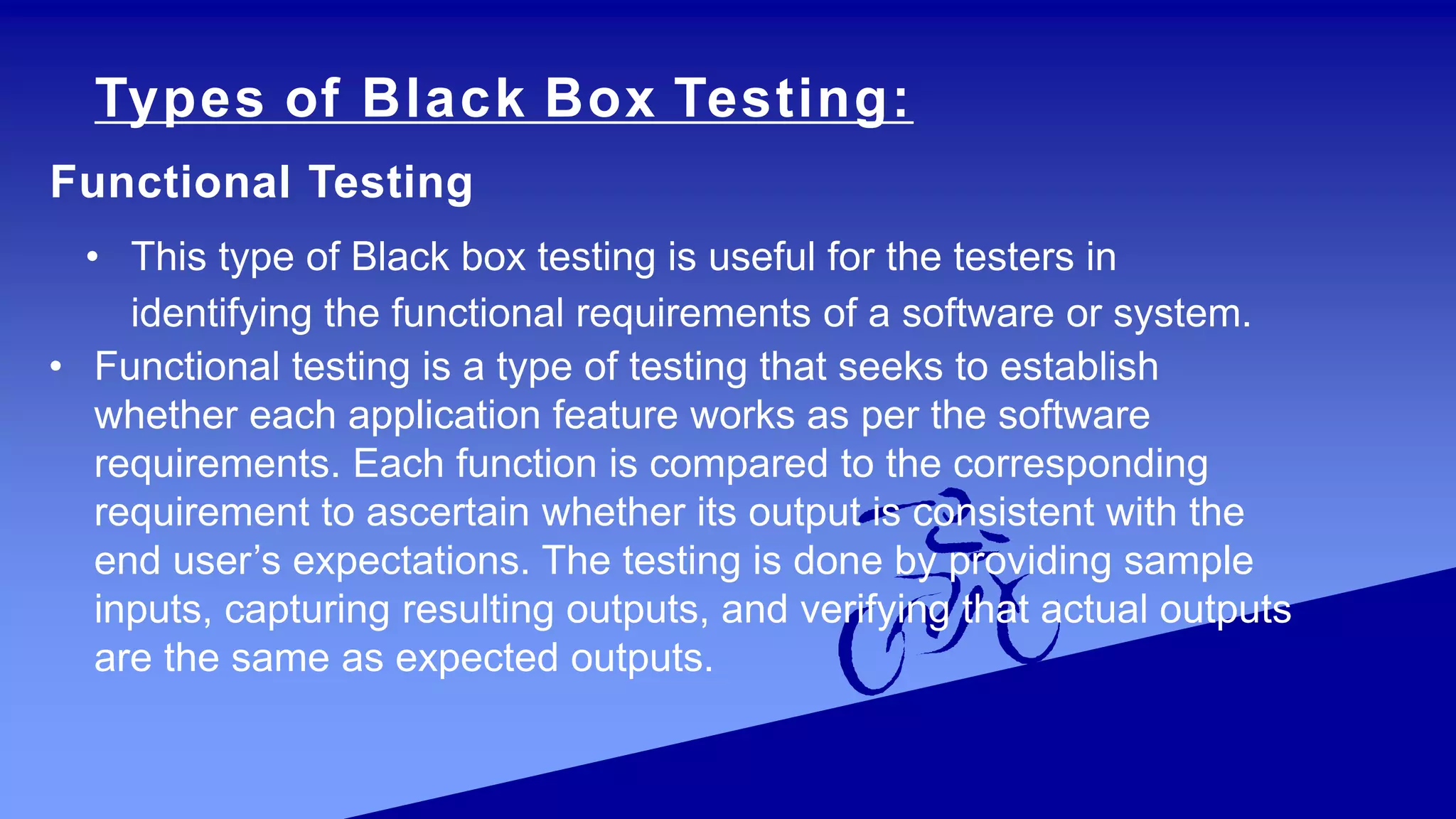 Types of Black Box Testing:
Functional Testing
• This type of Black box testing is useful for the testers in
identifying the functional requirements of a software or system.
• Functional testing is a type of testing that seeks to establish
whether each application feature works as per the software
requirements. Each function is compared to the corresponding
requirement to ascertain whether its output is consistent with the
end user’s expectations. The testing is done by providing sample
inputs, capturing resulting outputs, and verifying that actual outputs
are the same as expected outputs.
 
