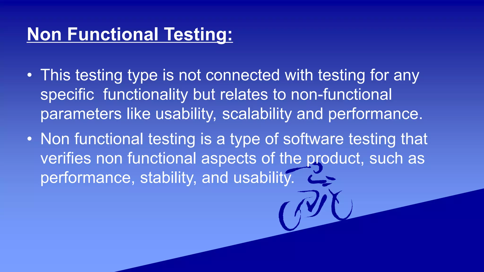 Non Functional Testing:
• This testing type is not connected with testing for any
specific functionality but relates to non-functional
parameters like usability, scalability and performance.
• Non functional testing is a type of software testing that
verifies non functional aspects of the product, such as
performance, stability, and usability.
 
