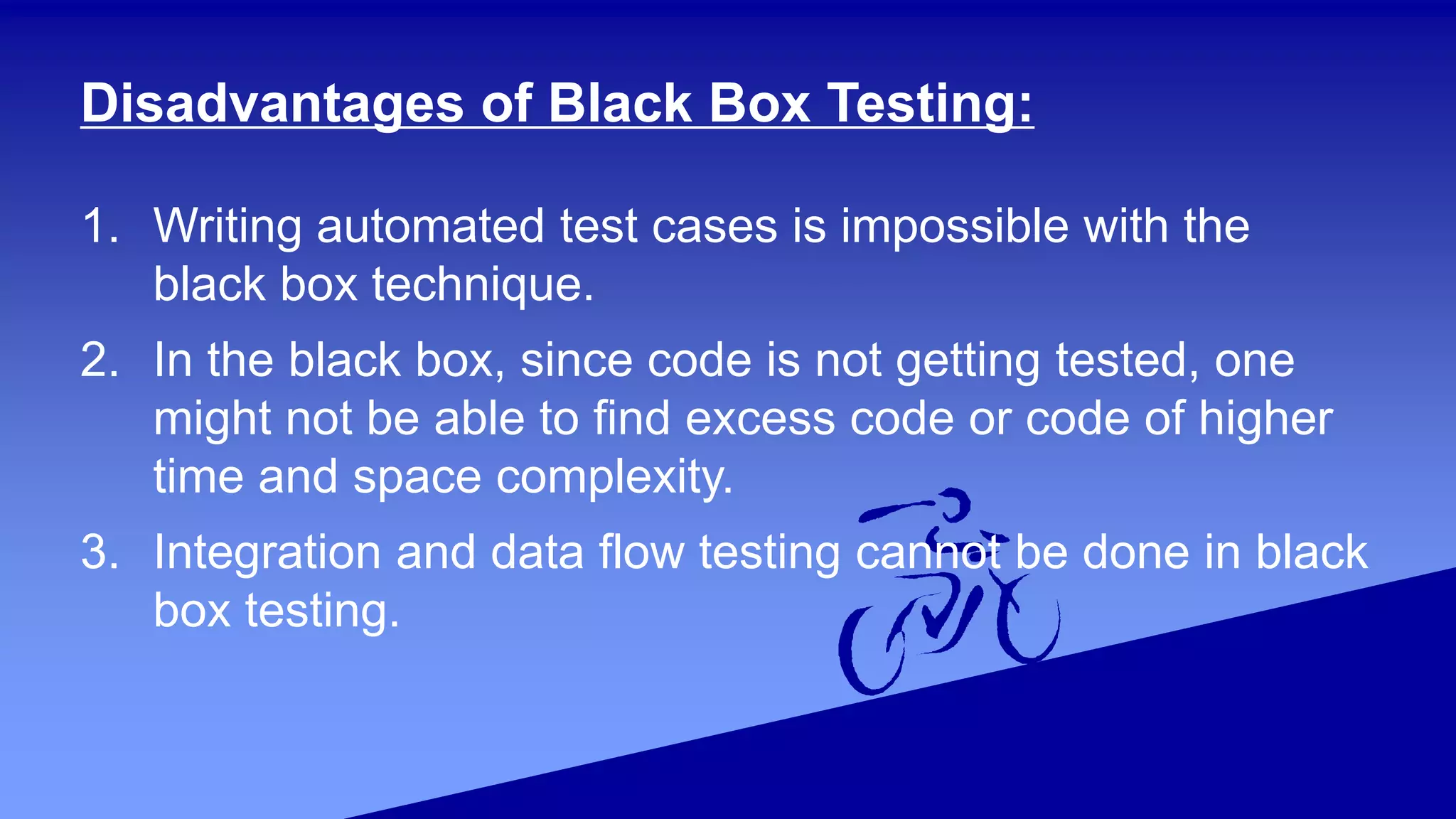 Disadvantages of Black Box Testing:
1. Writing automated test cases is impossible with the
black box technique.
2. In the black box, since code is not getting tested, one
might not be able to find excess code or code of higher
time and space complexity.
3. Integration and data flow testing cannot be done in black
box testing.
 