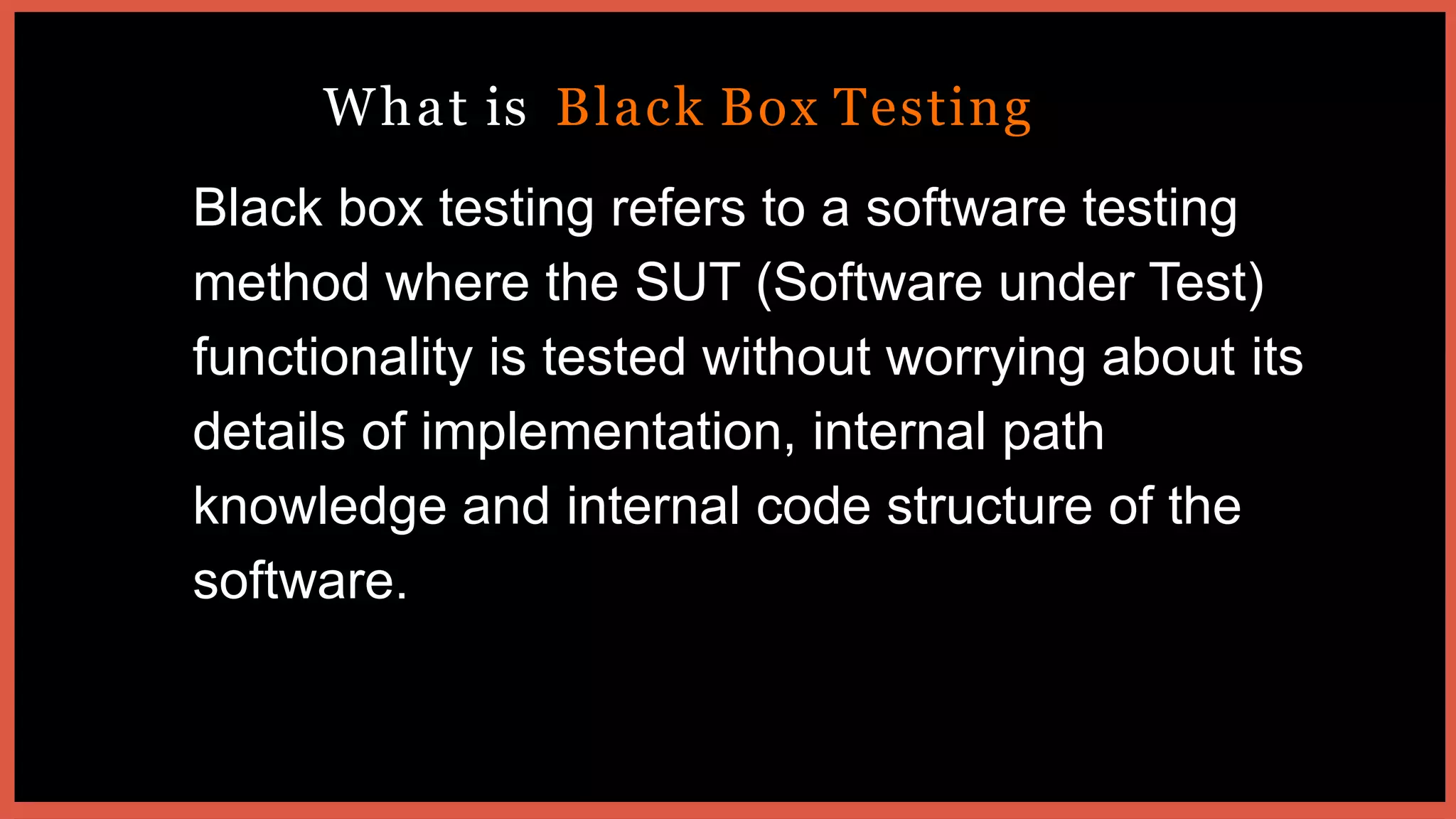 What is Black Box Testing
Black box testing refers to a software testing
method where the SUT (Software under Test)
functionality is tested without worrying about its
details of implementation, internal path
knowledge and internal code structure of the
software.
 