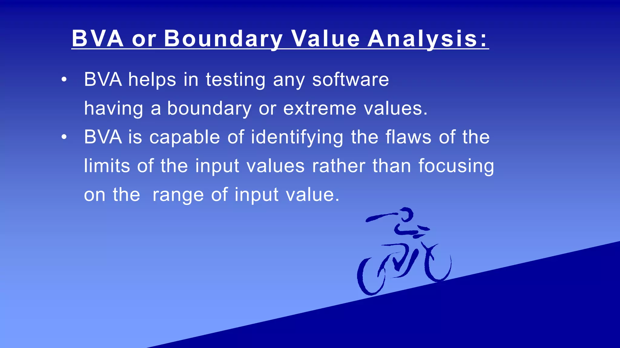BVA or Boundary Value Analysis:
• BVA helps in testing any software
having a boundary or extreme values.
• BVA is capable of identifying the flaws of the
limits of the input values rather than focusing
on the range of input value.
 