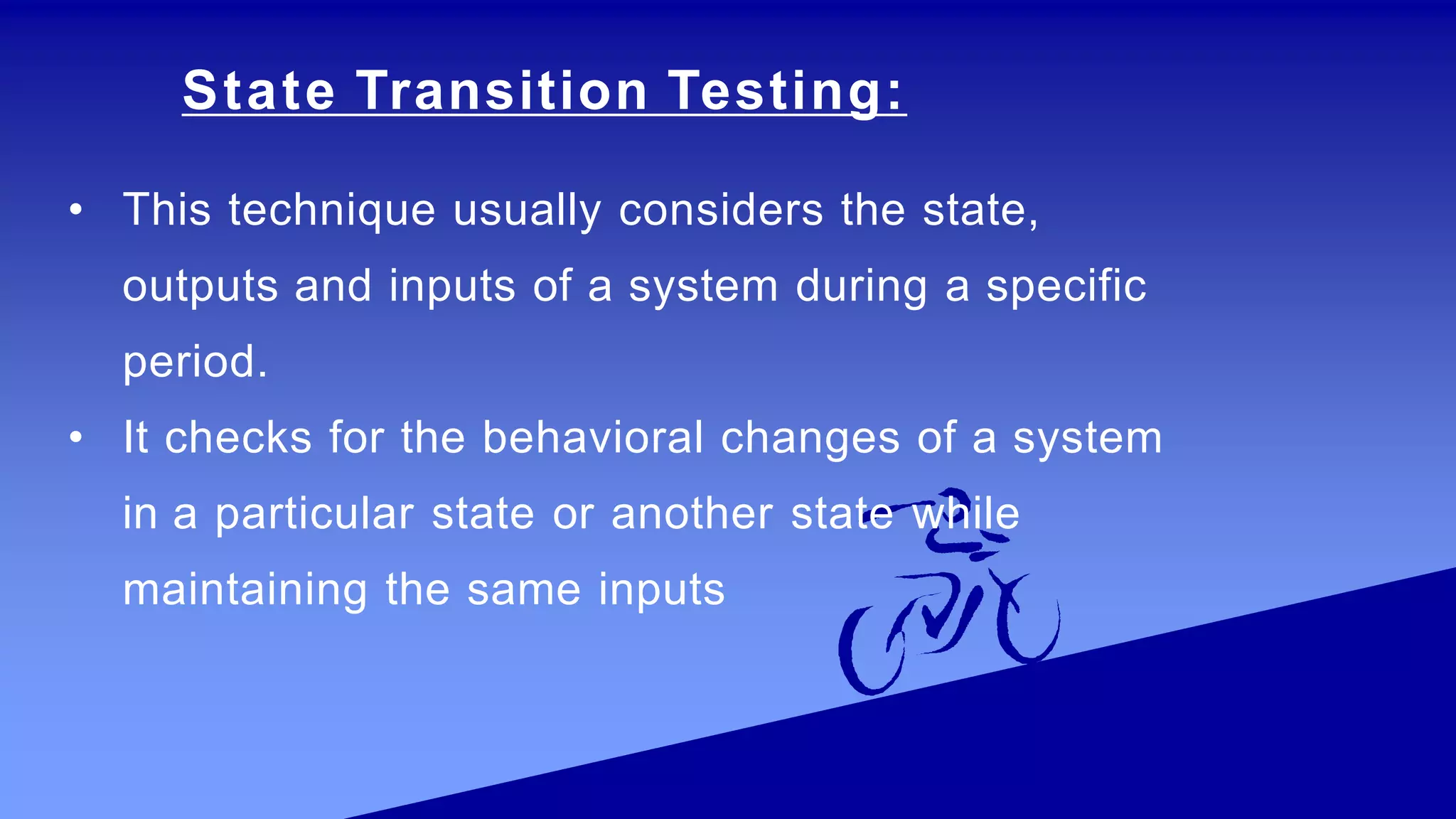 State Transition Testing:
• This technique usually considers the state,
outputs and inputs of a system during a specific
period.
• It checks for the behavioral changes of a system
in a particular state or another state while
maintaining the same inputs
 
