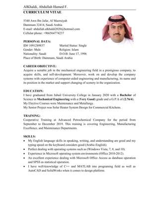 AlKhaldi, Abdullah Hamed F.
CURRICULUM VITAE
5340 Awn Ibn Jafar, Al Mazruiyah
Dammam 32414, Saudi Arabia
E-mail: abdullah.alkhaldi2020@hotmail.com
Cellular phone: +966564774237
PERSONAL DATA:
ID# 1091249837 Marital Status: Single
Gender: Male Religion: Islam
Nationality: Saudi D.O.B: June 17, 1996
Place of Birth: Dammam, Saudi Arabia
CAREER OBJECTIVE:
Acquire a suitable job in the mechanical engineering field in a prestigious company, to
acquire skills, and self-development. Moreover, work on and develop the company
systems with experience of computer-aided engineering and manufacturing, its name and
its position in the market and support changing of scenery in the organization.
EDUCATION:
I have graduated from Jubail University College in January 2020 with a Bachelor of
Science in Mechanical Engineering with a (Very Good) grade and a G.P.A of (2.76/4).
My Elective Courses were Maintenance and Metallurgy.
My Senior Project was Solar Heater System Design for Commercial Kitchens.
TRAINING:
Cooperative Training at Advanced Petrochemical Company for the period from
September to December 2019. This training is covering Engineering, Manufacturing
Excellence, and Maintenance Departments.
SKILLS:
 My English language skills in speaking, writing, and understanding are good and my
typing speed on the keyboard considers good (Arabic-English).
 Perfect dealing with operating systems such as (Windows Vista, 7, 8, and 10).
 Experience in Microsoft operating system environments (Office 2010-2012).
 An excellent experience dealing with Microsoft Office Access as database operation
and SPSS as statistical operation.
 I have well-knowledge of C++ and MATLAB into programing field as well as
AutoCAD and SolidWorks when it comes to design platform.
 