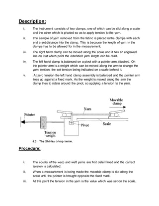 Description:
i. The instrument consists of two clamps, one of which can be slid along a scale
and the other which is pivoted so as to apply tension to the yarn.
ii. The sample of yarn removed from the fabric is placed in the clamps with each
end a set distance into the clamp. This is because the length of yarn in the
clamps has to be allowed for in the measurement.
iii. The right hand clamp can be moved along the scale and it has an engraved
line on it at which point the extended yarn length can be read.
iv. The left hand clamp is balanced on a pivot with a pointer arm attached. On
the pointer arm is a weight which can be moved along the arm to change the
yarn tension, the set tension being indicated on a scale behind it.
v. At zero tension the left hand clamp assembly is balanced and the pointer arm
lines up against a fixed mark. As the weight is moved along the arm the
clamp tries to rotate around the pivot, so applying a tension to the yarn.
Procedure:
i. The counts of the warp and weft yarns are first determined and the correct
tension is calculated.
ii. When a measurement is being made the movable clamp is slid along the
scale until the pointer is brought opposite the fixed mark.
iii. At this point the tension in the yarn is the value which was set on the scale.
 