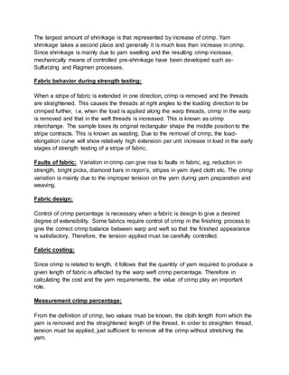 The largest amount of shrinkage is that represented by increase of crimp. Yarn
shrinkage takes a second place and generally it is much less than increase in crimp.
Since shrinkage is mainly due to yarn swelling and the resulting crimp increase,
mechanically means of controlled pre-shrinkage have been developed such as-
Sulfurizing and Ragmen processes.
Fabric behavior during strength testing:
When a stripe of fabric is extended in one direction, crimp is removed and the threads
are straightened. This causes the threads at right angles to the loading direction to be
crimped further, i.e. when the load is applied along the warp threads, crimp in the warp
is removed and that in the weft threads is increased. This is known as crimp
interchange. The sample loses its original rectangular shape the middle position to the
stripe contracts. This is known as wasting. Due to the removal of crimp, the load-
elongation curve will show relatively high extension per unit increase in load in the early
stages of strength testing of a stripe of fabric.
Faults of fabric: Variation in crimp can give rise to faults in fabric, eg, reduction in
strength, bright picks, diamond bars in rayon’s, stripes in yarn dyed cloth etc. The crimp
variation is mainly due to the improper tension on the yarn during yarn preparation and
weaving.
Fabric design:
Control of crimp percentage is necessary when a fabric is design to give a desired
degree of extensibility. Some fabrics require control of crimp in the finishing process to
give the correct crimp balance between warp and weft so that the finished appearance
is satisfactory. Therefore, the tension applied must be carefully controlled.
Fabric costing:
Since crimp is related to length, it follows that the quantity of yarn required to produce a
given length of fabric is affected by the warp weft crimp percentage. Therefore in
calculating the cost and the yarn requirements, the value of crimp play an important
role.
Measurement crimp percentage:
From the definition of crimp, two values must be known, the cloth length from which the
yarn is removed and the straightened length of the thread. In order to straighten thread,
tension must be applied, just sufficient to remove all the crimp without stretching the
yarn.
 