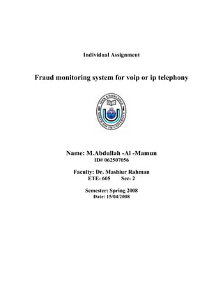 Individual Assignment


Fraud monitoring system for voip or ip telephony




         Name: M.Abdullah -Al -Mamun
                   ID# 062507056

            Faculty: Dr. Mashiur Rahman
                 ETE- 605      Sec- 2

                Semester: Spring 2008
                   Date: 15/04/2008
 