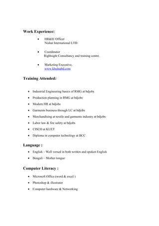 Work Experience:
• HR&IE Officer
Nishat International LTD.
• Coordinator
Rightsight Consultancy and training centre.
• Marketing Executive,
www.khulnabd.com
Training Attended:
• Industrial Engineering basics of RMG at bdjobs
• Production planning in RMG at bdjobs
• Modern HR at bdjobs
• Garments business through LC at bdjobs
• Merchandising at textile and garments industry at bdjobs
• Labor law & fire safety at bdjobs
• CISCO at KUET
• Diploma in computer technology at BCC
Language :
• English – Well versed in both written and spoken English
• Bengali – Mother tongue
Computer Literacy :
• Microsoft Office (word & excel )
• Photoshop & illustrator
• Computer hardware & Networking
 