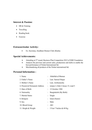 Interest & Passion:
• HR & Training
• Travelling
• Reading book
• Exercise
Extracurricular Activity:
• Ex. Secretary, Sondhani Donner Club, Khulna
Special Achievements:
• Attending at 2nd
round, Business Plan Competition 2012 of SME Foundation
• Analysis the previous and current sales, productions and skills to enable the
best performance of Nishat International ltd.
• Merchandising all products of the Nishat international ltd.
Personal Information :
1. Name : Abdullah al Mamun
2. Father’s Name : Late. Samsul Haque
3. Mother’s Name : Late. Arobunnesha
4. Present & Permanent Address : mirpur 2, blok f, house 15, road 5
5. Date of Birth : 15 October 1988
6. Nationality : Bangladeshi (By Birth)
7. Marital Status : Single
8. Religion : Islam (Sunni)
9. Sex : Male
10. Blood Group : AB+
11. Height & Weight : 5 Feet 7 Inches & 68 Kg
 
