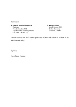 I hereby declare that above written particulars are true and correct to the best of my
knowledge and belief.
Signature
(Abdullah al Mamun)
References:
1. Jahangir hossain Chowdhury
Chairman
Nishat international ltd
Export oriented knitwear garments
Cell: +880 1711 849 991
2. Anamul Haque
Asst. Professor, BBA
Khulna University
Mob: 01712730500
 