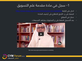 1-‫التسويق‬ ‫علم‬ ‫مقدمة‬ ‫مادة‬ ‫في‬ ‫سجل‬
http://www.rwaq.org/courses/introduction-to-marketing
-‫الرابط‬ ‫على‬ ‫ادخل‬http://www.rwaq.org/courses/introduction-to-marketing
-‫زر‬ ‫على‬ ‫اضغط‬«‫المادة‬ ‫أرشيف‬ ‫على‬ ‫لالطالع‬ ‫التحق‬»
-‫الموقع‬ ‫في‬ ‫سجل‬
-‫وشاهد‬ ‫المحتويات‬ ‫زر‬ ‫على‬ ‫اضغط‬ ‫التسجيل‬ ‫بعد‬‫الفيدوهات‬
 