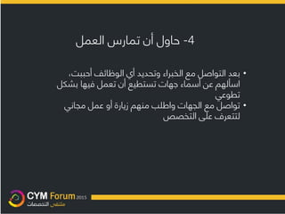 4-‫العمل‬ ‫تمارس‬ ‫أن‬ ‫حاول‬
•،‫أحببت‬ ‫الوظائف‬ ‫أي‬ ‫وتحديد‬ ‫الخبراء‬ ‫مع‬ ‫التواصل‬ ‫بعد‬
‫بشك‬ ‫فيها‬ ‫تعمل‬ ‫أن‬ ‫تستطيع‬ ‫جهات‬ ‫أسماء‬ ‫عن‬ ‫اسألهم‬‫ل‬
‫تطوعي‬
•‫مجاني‬ ‫عمل‬ ‫أو‬ ‫زيارة‬ ‫منهم‬ ‫واطلب‬ ‫الجهات‬ ‫مع‬ ‫تواصل‬
‫التخصص‬ ‫على‬ ‫لتتعرف‬
 