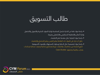 ‫طالب‬‫التسويق‬
•‫دراسة‬‫مواد‬‫عامة‬‫عن‬‫اال‬‫دارة‬‫تشمل‬‫المحاسبة‬‫وإدارة‬‫الموارد‬‫البشرية‬‫والتمويل‬‫والتشغي‬‫ل‬
‫وإدارة‬‫أعمال‬‫والتخطيط‬‫الستراتيجي‬‫والتشغيلي‬‫وغيرها‬.
•‫دراسة‬‫مواد‬‫اختيارية‬:‫مثل‬‫مقدمة‬‫علم‬‫اال‬‫قتصاد‬.
‫حاول‬‫أن‬‫تركز‬‫على‬‫المواد‬‫ذات‬‫الع‬‫ال‬‫قة‬‫بعلم‬‫النفس‬‫وعلم‬‫اال‬‫جتماع‬‫واال‬‫قتصاد‬
•‫دراسة‬‫مواد‬‫تخصصية‬:‫مثل‬‫الدعاية‬‫وسلوك‬‫المستهلك‬‫والبحوث‬‫التسويق‬‫ية‬
‫تتنوع‬‫الدراسة‬‫بين‬‫محاضرات‬‫واختبارات‬‫دورية‬‫ومشاريع‬‫جماعية‬‫وبحوث‬‫ميدانية‬‫ودر‬‫اسات‬
‫و‬‫تجارب‬‫واقعية‬‫وتحليلها‬Case Studies
 