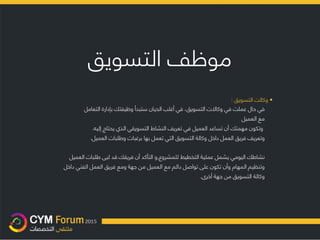 ‫موظف‬‫التسويق‬
•‫وكالت‬‫التسويق‬:
‫في‬‫حال‬‫عملت‬‫في‬‫وكاال‬‫ت‬‫التسويق‬،‫في‬‫أغلب‬‫الحيان‬‫ستبدأ‬‫وظيفتك‬‫بإدارة‬‫التعامل‬
‫مع‬‫العميل‬
‫وتكون‬‫مهمتك‬‫أن‬‫تساعد‬‫العميل‬‫في‬‫تعريف‬‫النشاط‬‫التسويقي‬‫الذي‬‫يحتاج‬‫إليه‬.
‫وتعريف‬‫فريق‬‫العمل‬‫داخل‬‫وكالة‬‫التسويق‬‫التي‬‫تعمل‬‫بها‬‫برغبات‬‫وطلبات‬‫العميل‬.
‫التأكد‬ ‫و‬‫أن‬‫فريقك‬‫قد‬‫لبى‬‫طلبات‬‫العميل‬ , ‫نشاطك‬‫اليومي‬‫يشمل‬‫عملية‬‫ال‬‫تخطيط‬‫للمشروع‬
‫وتنظيم‬‫ال‬‫مهام‬‫و‬‫على‬ ‫تكون‬ ‫أن‬‫تواصل‬‫دائم‬‫مع‬‫العميل‬‫من‬‫جهة‬‫ومع‬‫فريق‬‫العمل‬‫الفني‬‫داخل‬
‫وكالة‬‫التسويق‬‫من‬‫جهة‬‫أخرى‬.
 