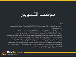 ‫موظف‬‫التسويق‬
•‫:الشركات‬
«‫المبتدأ‬‫في‬‫التسويق‬‫يمر‬‫خال‬‫ل‬‫خطوات‬‫صعبة‬‫في‬‫السنوات‬‫اال‬‫ولى‬‫من‬‫حياته‬‫المهن‬‫ي‬‫ة‬‫لضمان‬‫حصوله‬
‫على‬‫الخبرة‬‫الكافية‬
‫على‬‫سبيل‬‫المثال‬‫في‬‫السنة‬‫اال‬‫ولى‬‫يعمل‬‫في‬‫العال‬‫مة‬‫التجارية‬،‫تليها‬‫سنة‬‫في‬‫أبحاث‬‫التسويق‬،
‫تليها‬‫سنة‬‫في‬‫اال‬‫بتكارات‬‫العالية‬‫و‬‫ليس‬‫من‬‫المستغرب‬‫ايضا‬‫أن‬‫يعمل‬‫سنة‬‫في‬‫دور‬‫المبيعات‬ .
‫عادة‬‫يكون‬‫خريج‬‫التسويق‬‫الجديد‬‫له‬‫دور‬‫مساعد‬‫لمدير‬‫العال‬‫مة‬‫التجارية‬‫من‬‫ذوي‬‫الخبرة‬‫ويساعد‬‫في‬‫المجاال‬‫ت‬
‫المتفق‬‫عليها‬‫مثل‬‫المساعدة‬‫في‬‫إدارة‬‫ميزانية‬‫العال‬‫مة‬‫التجارية‬‫والعروض‬‫الترويجية‬‫خال‬‫ل‬‫سنة‬،‫حينها‬
‫تأتيه‬‫فرصته‬‫ليظهر‬‫مواهبه‬‫وقدراته‬‫فاذا‬‫اتم‬‫عمله‬‫بصورة‬‫جيدة‬‫يترقى‬‫الى‬‫مدير‬‫العال‬‫مة‬‫التجارية‬
‫و‬‫ينمو‬‫ليصبح‬‫مدير‬‫ال‬‫تسويق‬,‫الى‬‫رئيس‬‫قسم‬‫التسويق‬,‫الشركات‬‫الكبيرة‬‫قد‬‫يكون‬‫لها‬‫نائب‬‫رئيس‬‫تسويق‬
‫أيضا‬,‫المسوق‬‫الناجح‬‫وظيفته‬‫مثل‬‫و‬‫ظ‬‫يفة‬‫الرئيس‬‫التنفيذي‬‫تقريبا‬,‫هو‬‫المسؤول‬‫عن‬‫تصميم‬‫العال‬‫مة‬‫التجارية‬
,‫اال‬‫نتاجية‬,‫الترويج‬,‫التخزين‬‫وتحقيق‬‫اال‬‫رباح‬.»‫م‬.‫حاتم‬‫الكاهلي‬
 