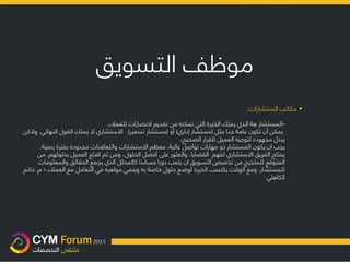 ‫موظف‬‫التسويق‬
•‫مكاتب‬‫الستشارات‬:
«‫المستشار‬‫هة‬‫من‬ ‫تمكنه‬ ‫التي‬ ‫الخبرة‬ ‫يملك‬ ‫الذي‬‫للعمالء‬ ‫اختصارات‬ ‫تقديم‬.
‫مثل‬ ‫جدا‬ ‫عامة‬ ‫تكون‬ ‫أن‬ ‫يمكن‬(‫إداري‬ ‫مستشار‬)‫أو‬(‫تسعير‬ ‫مستشار‬.)‫النهائ‬ ‫القول‬ ‫يملك‬ ‫ال‬ ‫االستشاري‬‫ي‬.‫والكن‬
،‫الصحيح‬ ‫للقرار‬ ‫العميل‬ ‫لتوجيه‬ ‫مجهوده‬ ‫يبذل‬
‫يجب‬‫ان‬‫المستشار‬ ‫يكون‬‫عالية‬ ‫تواصل‬ ‫مهارات‬ ‫ذو‬.‫زمني‬ ‫بفترة‬ ‫محدودة‬ ‫والتعاقدات‬ ‫االستشارات‬ ‫معظم‬‫ة‬.
‫بحلول‬ ‫العميل‬ ‫اقناع‬ ‫ثم‬ ‫ومن‬ ،‫الحلول‬ ‫أفضل‬ ‫على‬ ‫والعثور‬ ،‫القضايا‬ ‫لفهم‬ ‫االستشاري‬ ‫الفريق‬ ‫يحتاج‬‫هم‬,‫من‬
‫والمعلوم‬ ‫الحقائق‬ ‫يجمع‬ ‫الذي‬ ‫كالمحلل‬ ‫مساندا‬ ‫دورا‬ ‫يلعب‬ ‫ان‬ ‫التسويق‬ ‫تخصص‬ ‫من‬ ‫للمتخرج‬ ‫المتوقع‬‫ات‬
‫للمستشار‬.‫مع‬ ‫التعامل‬ ‫في‬ ‫مواهبه‬ ‫وينمي‬ ‫به‬ ‫خاصة‬ ‫حلول‬ ‫لوضع‬ ‫الخبرة‬ ‫يكتسب‬ ‫الوقت‬ ‫ومع‬‫العمالء‬.»‫م‬.‫حاتم‬
‫الكاهلي‬
 