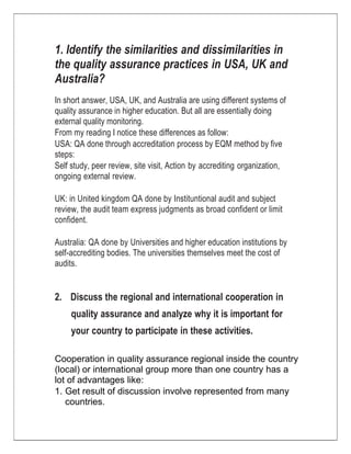 1. Identify the similarities and dissimilarities in the quality assurance practices in USA, UK and Australia?<br />In short answer, USA, UK, and Australia are using different systems of quality assurance in higher education. But all are essentially doing external quality monitoring.<br />From my reading I notice these differences as follow:<br />USA: QA done through accreditation process by EQM method by five steps:<br />Self study, peer review, site visit, Action by accrediting organization, ongoing external review.<br />UK: in United kingdom QA done by Instituntional audit and subject review, the audit team express judgments as broad confident or limit confident.<br />Australia: QA done by Universities and higher education institutions by self-accrediting bodies. The universities themselves meet the cost of audits.<br />2.Discuss the regional and international cooperation in quality assurance and analyze why it is important for your country to participate in these activities.<br />Cooperation in quality assurance regional inside the country (local) or international group more than one country has a lot of advantages like: <br />,[object Object]