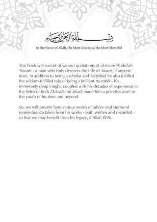 This book will consist of various quotations of al-Imam 'Abdullah
'Azzam - a man who truly deserves the title of 'Imam,' if anyone
does. In addition to being a scholar and Mujahid, he also fulfilled
the seldom-fulfilled role of being a brilliant murabbi - his
immensely deep insight, coupled with his decades of experience in
the fields of both Da'wah and Jihad, made him a priceless asset to
the youth of his time and beyond.

So, we will present here various words of advice and stories of
remembrance taken from his works - both written and recorded -
so that we may benefit from his legacy, if Allah Wills.
 