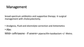 Management
broad-spectrum antibiotics and supportive therapy → surgical
management with cholecystectomy.
• Analgesia, Fluid and electrolyte correction and Antiemetics
• Abx:
Mild= ceftriaxone - if severe= piperacillin-tazobactam +/- Metro.
 