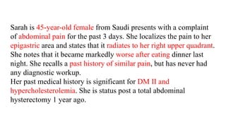 Sarah is 45-year-old female from Saudi presents with a complaint
of abdominal pain for the past 3 days. She localizes the pain to her
epigastric area and states that it radiates to her right upper quadrant.
She notes that it became markedly worse after eating dinner last
night. She recalls a past history of similar pain, but has never had
any diagnostic workup.
Her past medical history is significant for DM II and
hypercholesterolemia. She is status post a total abdominal
hysterectomy 1 year ago.
 