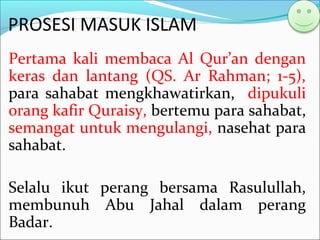 PROSESI MASUK ISLAM
Pertama kali membaca Al Qur’an dengan
keras dan lantang (QS. Ar Rahman; 1-5),
para sahabat mengkhawatirkan, dipukuli
orang kafir Quraisy, bertemu para sahabat,
semangat untuk mengulangi, nasehat para
sahabat.
Selalu ikut perang bersama Rasulullah,
membunuh Abu Jahal dalam perang
Badar.
 