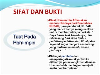 SIFAT DAN BUKTI
Saat Utsman bin Affan akan
menurunkannya dari Bendahara
KUFAH, para penduduk KUFAH
yang mencintainya mengusulkan
untuk memberontak, ia berkata:“
Saya harus taat kepadanya, dan
dibelakang hari akan timbul
peristiwa-peristiwa dan fitnah, dan
saya tak ingin menjadi seseorang
yang mula-mula membukakan
pintunya …”
Sebagai pembela dan
memperingatkan rakyat ketika
dilihatnya persekongkolan di masa
Utsman telah meningkat menjadi
suatu pemberontakan.
Taat PadaTaat Pada
PemimpinPemimpin
 