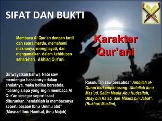 SIFAT DAN BUKTI
KarakterKarakter
Qur’aniQur’ani
Membaca Al Qur’an dengan tartil
dan suara merdu, memahami
maknanya, menghayati, dan
mengamalkan dalam kehidupan
sehari-hari. Akhlaq Qur’ani.
Diriwayatkan bahwa Nabi saw
mendengar bacaannya dalam
sholatnya, maka beliau bersabda,
“barang siapa yang ingin membaca Al
Qur’an sesegar seperti saat
diturunkan, hendaklah ia membacanya
seperti bacaan Ibnu Ummu abd”
(Musnad Ibnu Hambal, ibnu Majah)
Rasulullah saw bersabda” Ambilah al-
Quran dari empat orang: Abdullah ibnu
Mas’ud, Salim Maula Abu Hudzaifah,
Ubay bin Ka’ab, dan Muadz bin Jabal”.
(Bukhori Muslim),
 