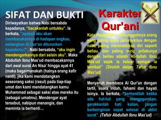 SIFAT DAN BUKTI KarakterKarakter
Qur’aniQur’aniDiriwayatkan bahwa Nabi bersabda
kepadanya, “bacakanlah untukku”. Ia
berkata, “apakah aku akan
membacakannya di hadapan engkau,
sedangkan Al Qur’an diturunkan
kepadamu?”. Nabi bersabda, “aku ingin
mendengarkannya dari selain aku”. Maka
Abdullah ibnu Mas’ud membacakannya
dari awal surat An Nisa’ hingga ayat 41
(maka bagaimanakah (halnya orang kafir
nanti), jika kami mendatangkan
seseorang saksi (rasul) pada tiap-tiap
umat dan kami mendatangkan kamu
Muhammad sebagai saksi atas mereka itu
(sebagai umatmu). Mendengar ayat
tersebut, nabipun menangis, dan
meminta ia berhenti…
Kata Hudzaifah , “Sesungguhnya orang
yang paling mirip petunjuknya dengan
nabi, paling merendahkan diri seperti
beliau, dan paling mirip prilakunya
dengan beliau adalah Abdullah ibnu
Mas’ud sejak ia keluar sampai ia
kembali” (Shohih dalam Tafsir Ibnu
Mas’ud)
Menyeruh membaca Al Qur’an dengan
tartil, suara indah, fahami dan hayati
isinya. Ia berkata, “berhentilah ketika
ada hal-hal yang mengagumkan,
gerakkanlah hati kalian, jangan
berkeinginan cepat selesai di akhir
surat”. (Tafsir Abdullah Ibnu Mas’ud)
 