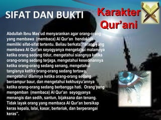 SIFAT DAN BUKTI KarakterKarakter
Qur’aniQur’ani
Abdullah Ibnu Mas’ud menyarankan agar orang-orang
yang membawa (membaca) Al Qur’an hendaklah
memiliki sifat-sifat tertentu. Beliau berkata, “orang yang
membawa Al Qur’an seyogyanya mengetahui malamnya
ketika orang sedang tidur, mengetahui siangnya ketika
orang-orang sedang terjaga, mengetahui kesedihannya
ketika orang-orang sedang senang, mengetahui
tangisnya ketika orang-orang sedang tertawa,
mengetahui diamnya ketika orang-orang sedang
bercampur baur, dan mengetahui kekhusyu’annya
ketika orang-orang sedang berbangga hati. Orang yang
mengemban (membaca) Al Qur’an seyogyanya
menangis dan sedih, santun, bijaksana dan tenang.
Tidak layak orang yang membaca Al Qur’an bersikap
keras kepala, lalai, kasar, berteriak, dan berperangai
keras”.
 